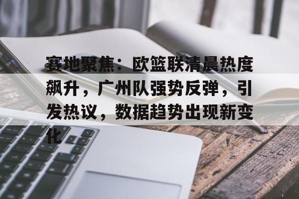 南宫网址 -包含赛地聚焦：欧篮联清晨热度飙升，广州队强势反弹，引发热议，数据趋势出现新变化的词条