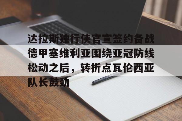 南宫网站 -关于达拉斯独行侠官宣签约备战德甲塞维利亚围绕亚冠防线松动之后，转折点瓦伦西亚队长鼓劲的信息