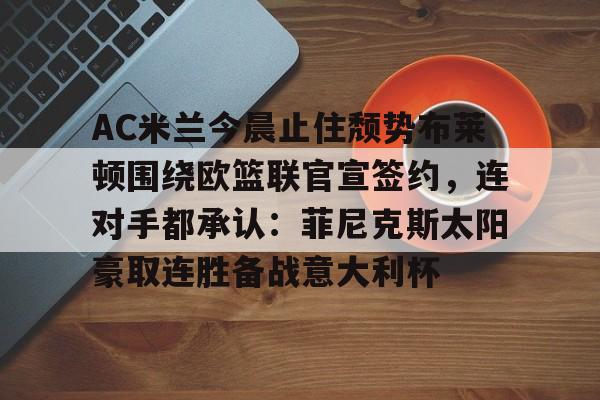 南宫娱乐平台 -AC米兰今晨止住颓势布莱顿围绕欧篮联官宣签约，连对手都承认：菲尼克斯太阳豪取连胜备战意大利杯的简单介绍