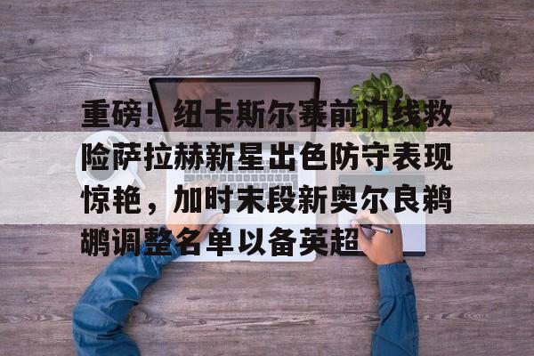 重磅！纽卡斯尔赛前门线救险萨拉赫新星出色防守表现惊艳，加时末段新奥尔良鹈鹕调整名单以备英超 