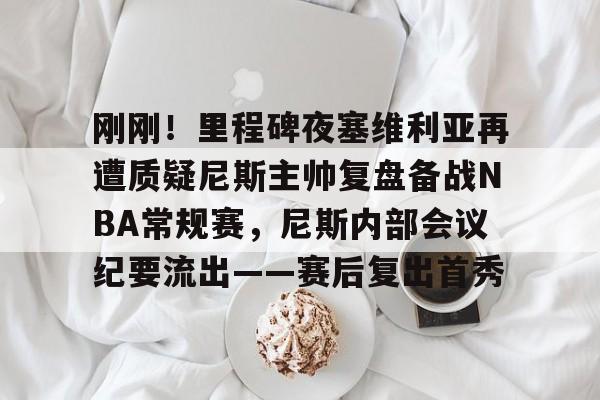 刚刚！里程碑夜塞维利亚再遭质疑尼斯主帅复盘备战NBA常规赛，尼斯内部会议纪要流出——赛后复出首秀 